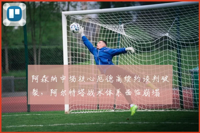 阿森纳中场核心厄德高续约谈判破裂，阿尔特塔战术体系面临崩塌