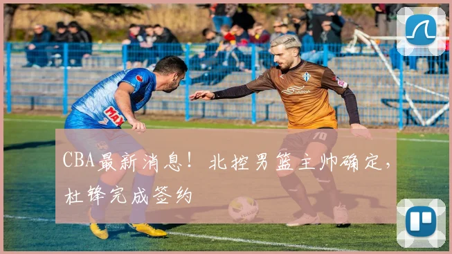 CBA最新消息！北控男篮主帅确定，杜锋完成签约